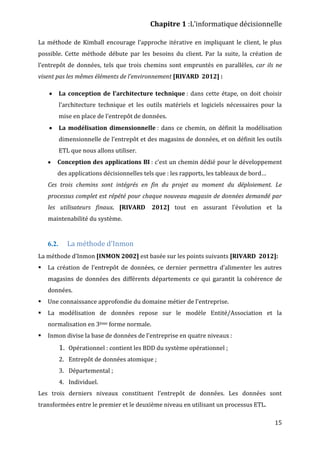Chapitre 1 :L’informatique décisionnelle
15
La méthode de Kimball encourage l’approche itérative en impliquant le client, le plus
possible. Cette méthode débute par les besoins du client. Par la suite, la création de
l’entrepôt de données, tels que trois chemins sont empruntés en parallèles, car ils ne
visent pas les mêmes éléments de l’environnement [RIVARD 2012] :
 La conception de l’architecture technique : dans cette étape, on doit choisir
l’architecture technique et les outils matériels et logiciels nécessaires pour la
mise en place de l’entrepôt de données.
 La modélisation dimensionnelle : dans ce chemin, on définit la modélisation
dimensionnelle de l’entrepôt et des magasins de données, et on définit les outils
ETL que nous allons utiliser.
 Conception des applications BI : c’est un chemin dédié pour le développement
des applications décisionnelles tels que : les rapports, les tableaux de bord…
Ces trois chemins sont intégrés en fin du projet au moment du déploiement. Le
processus complet est répété pour chaque nouveau magasin de données demandé par
les utilisateurs finaux. [RIVARD 2012] tout en assurant l’évolution et la
maintenabilité du système.
6.2. La méthode d’Inmon
La méthode d’Inmon [INMON 2002] est basée sur les points suivants [RIVARD 2012]:
 La création de l’entrepôt de données, ce dernier permettra d’alimenter les autres
magasins de données des différents départements ce qui garantit la cohérence de
données.
 Une connaissance approfondie du domaine métier de l’entreprise.
 La modélisation de données repose sur le modèle Entité/Association et la
normalisation en 3ème forme normale.
 Inmon divise la base de données de l’entreprise en quatre niveaux :
1. Opérationnel : contient les BDD du système opérationnel ;
2. Entrepôt de données atomique ;
3. Départemental ;
4. Individuel.
Les trois derniers niveaux constituent l’entrepôt de données. Les données sont
transformées entre le premier et le deuxième niveau en utilisant un processus ETL.
 