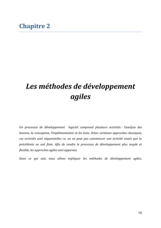 18
Chapitre 2
Les méthodes de développement
agiles
Un processus de développement logiciel comprend plusieurs activités : l’analyse des
besoins, la conception, l’implémentation et les tests. Selon certaines approches classiques,
ces activités sont séquentielles i.e. on ne peut pas commencer une activité avant que la
précédente ne soit finie. Afin de rendre le processus de développement plus souple et
flexible, les approches agiles sont apparues.
Dans ce qui suit, nous allons expliquer les méthodes de développement agiles.
 
