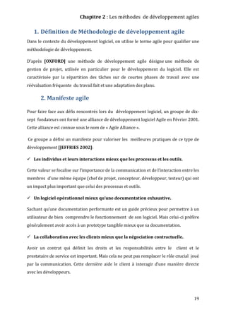 Chapitre 2 : Les méthodes de développement agiles
19
1. Définition de Méthodologie de développement agile
Dans le contexte du développement logiciel, on utilise le terme agile pour qualifier une
méthodologie de développement.
D’après [OXFORD] une méthode de développement agile désigne une méthode de
gestion de projet, utilisée en particulier pour le développement du logiciel. Elle est
caractérisée par la répartition des tâches sur de courtes phases de travail avec une
réévaluation fréquente du travail fait et une adaptation des plans.
2. Manifeste agile
Pour faire face aux défis rencontrés lors du développement logiciel, un groupe de dix-
sept fondateurs ont formé une alliance de développement logiciel Agile en Février 2001.
Cette alliance est connue sous le nom de « Agile Alliance ».
Ce groupe a défini un manifeste pour valoriser les meilleures pratiques de ce type de
développement [JEFFRIES 2002]:
 Les individus et leurs interactions mieux que les processus et les outils.
Cette valeur se focalise sur l’importance de la communication et de l’interaction entre les
membres d’une même équipe (chef de projet, concepteur, développeur, testeur) qui ont
un impact plus important que celui des processus et outils.
 Un logiciel opérationnel mieux qu’une documentation exhaustive.
Sachant qu’une documentation performante est un guide précieux pour permettre à un
utilisateur de bien comprendre le fonctionnement de son logiciel. Mais celui-ci préfère
généralement avoir accès à un prototype tangible mieux que sa documentation.
 La collaboration avec les clients mieux que la négociation contractuelle.
Avoir un contrat qui définit les droits et les responsabilités entre le client et le
prestataire de service est important. Mais cela ne peut pas remplacer le rôle crucial joué
par la communication. Cette dernière aide le client à interagir d’une manière directe
avec les développeurs.
 