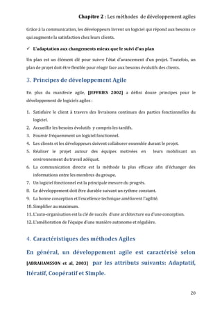 Chapitre 2 : Les méthodes de développement agiles
20
Grâce à la communication, les développeurs livrent un logiciel qui répond aux besoins ce
qui augmente la satisfaction chez leurs clients.
 L’adaptation aux changements mieux que le suivi d’un plan
Un plan est un élément clé pour suivre l’état d’avancement d’un projet. Toutefois, un
plan de projet doit être flexible pour réagir face aux besoins évolutifs des clients.
3. Principes de développement Agile
En plus du manifeste agile, [JEFFRIES 2002] a défini douze principes pour le
développement de logiciels agiles :
1. Satisfaire le client à travers des livraisons continues des parties fonctionnelles du
logiciel.
2. Accueillir les besoins évolutifs y compris les tardifs.
3. Fournir fréquemment un logiciel fonctionnel.
4. Les clients et les développeurs doivent collaborer ensemble durant le projet.
5. Réaliser le projet autour des équipes motivées en leurs mobilisant un
environnement du travail adéquat.
6. La communication directe est la méthode la plus efficace afin d’échanger des
informations entre les membres du groupe.
7. Un logiciel fonctionnel est la principale mesure du progrès.
8. Le développement doit être durable suivant un rythme constant.
9. La bonne conception et l’excellence technique améliorent l’agilité.
10. Simplifier au maximum.
11. L’auto-organisation est la clé de succès d’une architecture ou d’une conception.
12. L’amélioration de l’équipe d’une manière autonome et régulière.
4. Caractéristiques des méthodes Agiles
En général, un développement agile est caractérisé selon
[ABRAHAMSSON et al, 2003] par les attributs suivants: Adaptatif,
Itératif, Coopératif et Simple.
 