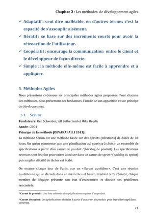Chapitre 2 : Les méthodes de développement agiles
21
 Adaptatif : veut dire malléable, en d’autres termes c’est la
capacité de s’assouplir aisément.
 Itératif : se base sur des incréments courts pour avoir la
rétroaction de l’utilisateur.
 Coopératif : encourage la communication entre le client et
le développeur de façon directe.
 Simple : la méthode elle-même est facile à apprendre et à
appliquer.
5. Méthodes Agiles
Nous présentons ci-dessous les principales méthodes agiles proposées. Pour chacune
des méthodes, nous présentons ses fondateurs, l'année de son apparition et son principe
de développement.
5.1. Scrum
Fondateurs: Ken Schwaber, Jeff Sutherland et Mike Beedle
Année : 2001
Principe de la méthode [DEVARAPALLI 2013]:
La méthode Scrum est une méthode basée sur des Sprints (itérations) de durée de 30
jours. Un sprint commence par une planification qui consiste à choisir un ensemble de
spécifications à partir d’un carnet de produit 3(backlog de produit). Les spécifications
retenues sont les plus prioritaires à inclure dans un carnet de sprint 4(backlog du sprint)
puis un plan détaillé de tâches est établi.
On entame chaque jour de Sprint par un « Scrum quotidien ». C’est une réunion
quotidienne qui se déroule dans un même lieu et heure. Pendant cette réunion, chaque
membre de l’équipe présente son état d’avancement et discute ses problèmes
rencontrés.
3 Carnet de produit : Une liste ordonnée des spécifications requises d’un produit.
4 Carnet de sprint : Les spécifications choisies à partir d’un carnet de produit pour être développé dans
un sprint.
 