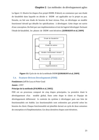 Chapitre 2 : Les méthodes de développement agiles
23
La figure 11 illustre les étapes d’un projet DSDM. D’abord, on commence par une étude
de faisabilité dans laquelle on décide si DSDM est applicable sur le projet ou pas.
Ensuite, on fait une étude de besoins de haut niveau. Puis, on développe un modèle
fonctionnel itératif qui détaille les spécifications à développer. Cette étape est suivie
d’une conception. On finit par une implémentation et test de logiciel développé. Excluant
l’étude de faisabilité, les phases de DSDM sont itératives. [GORAKAVI et al, 2009]
Figure 11: Cycle de vie de la méthode DSDM [GORAKAVI et al, 2009]
5.4. Feature-Driven Development (FDD)
Fondateurs: Jeff De Luca et Peter Coad
Année : 1997
Principe de la méthode [PALMER et al, 2002]:
FDD est un processus composé de cinq étapes principales. La première étant le
développement d’un modèle global, Dans cette étape le client et l’équipe de
développement définissent le contexte du système à développer puis une liste de
fonctionnalités est établie. Les fonctionnalités sont ordonnées par priorité selon les
besoins du client. Chaque fonctionnalité est planifiée durant un cycle de deux semaines
de conception et d’implémentation. Ces deux dernières étapes sont itératives.
 