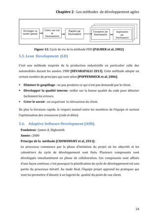 Chapitre 2 : Les méthodes de développement agiles
24
Figure 12: Cycle de vie de la méthode FDD [PALMER et al, 2002]
5.5. Lean Development (LD)
C’est une méthode inspirée de la production industrielle en particulier celle des
automobiles durant les années 1980 [DEVARAPALLI 2013]. Cette méthode adopte un
certain nombre de principes qui sont selon [POPPENDIECK et al, 2006]:
 Eliminer le gaspillage : ne pas produire ce qui n’est pas demandé par le client.
 Développer la qualité interne: veiller sur la bonne qualité du code pour détecter
facilement les erreurs.
 Créer le savoir : en acquérant la rétroaction du client.
De plus la livraison rapide, le respect mutuel entre les membres de l’équipe et surtout
l’optimisation des ressources (coût et délai).
5.6. Adaptive Software Development (ASD).
Fondateur : James A. Highsmith
Année : 2000
Principe de la méthode [CHOWDHURY et al, 2011]:
Le processus commence par la phase d’initiation du projet où les objectifs et les
calendriers du cycle de développement sont fixés. Plusieurs composants sont
développés simultanément en phase de collaboration. Ces composants sont affinés
d’une façon continue, c’est pourquoi la planification du cycle de développement est une
partie du processus itératif. Au stade final, l’équipe projet apprend les pratiques qui
vont lui permettre d’aboutir à un logiciel de qualité du point de vue client.
 
