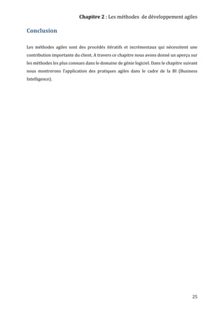 Chapitre 2 : Les méthodes de développement agiles
25
Conclusion
Les méthodes agiles sont des procédés itératifs et incrémentaux qui nécessitent une
contribution importante du client. A travers ce chapitre nous avons donné un aperçu sur
les méthodes les plus connues dans le domaine de génie logiciel. Dans le chapitre suivant
nous montrerons l’application des pratiques agiles dans le cadre de la BI (Business
Intelligence).
 
