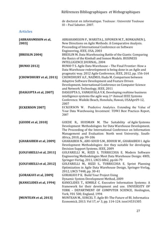 Références Bibliographiques et Webographiques
27
de doctorat en informatique. Toulouse : Université Toulouse
III – Paul Sabatier. 2007.
Articles
[ABRAHAMSSON et al,
2003]
ABRAHAMSSON P., WARSTA J., SIPONEN M.T., RONKAINEN J.
New Directions on Agile Methods: A Comparative Analysis.
Proceeding of International Conference on Software
Engineering, IEEE, USA, 2003
[BRESLIN 2004] BRESLIN M. Data Warehousing Battle of the Giants: Comparing
the Basics of the Kimball and Inmon Models. BUSINESS
INTELLIGENCE JOURNAL, 2004
[BUNIO 2012] BUNIO T S. Agile Data Warehouse – The Final Frontier: How a
Data Warehouse redevelopment is being done in an Agile and
pragmatic way. 2012 Agile Conference, IEEE, 2012, pp. 156-164
[CHOWDHURY et al, 2011] CHOWDHURY A.F., NAZMUL Huda M. Comparison between
Adaptive Software Development and Feature Driven
Development. International Conference on Computer Science
and Network Technology, IEEE, 2011
[DASGUPTA et al, 2007] DASGUPTA S., VANKAYALA V.K. Developing realtime business
intelligence systems the agile way.1st Annual IEEE Systems
Conference. Waikiki Beach, Honolulu, Hawaii, USAApril9-12,
2007
[ECKERSON 2007] ECKERSON W. Predictive Analytics. Extending the Value of
Your Data Warehousing Investment: TDWI Best Practices Report,
2007
[GEODE et al, 2010] GOEDE R., HUISMAN M. The Suitability of Agile Systems
Development Methodologies for Data Warehouse Development.
The Proceeding of the International Conference on Information
Management and Evaluation: North west University, South-
Africa, 2010, pp. 99-106
[GHARAIBEH et al, 2009] GHARAIBEH N., ABU-SOUD S.M., BDOUR W., GHARAIBEH I. Agile
Development Methodologies: Are they suitable for developing
Decision Support Systems. IEEE, 2009
[GOLFARELLI et al, 2011] GOLFARELLI M., RIZZI S, TURRICCHIA E. Modern Software
Engineering Methodologies Meet Data Warehouse Design: 4WD,
Springer-Verlag, 2011, LNCS 6862, pp.66-79
[GOLFARELLI et al, 2012] GOLFARELLI M., RIZZI S., TURRICCHIA E. Sprint Planning
Optimization in Agile Data Warehouse Design, Springer-Verlag,
2012, LNCS 7448, pp. 30-41
[GORAKAVI et al, 2009] GORAKAVI P K. Build Your Project Using
Dynamic System Development Method, 2009
[KANICLIDES et al, 1994] KANICLIDES T., KIMBLE C. Executive Information Systems: A
framework for their development and use. UNIVERSITY OF
YORK - DEPARTMENT OF COMPUTER SCIENCE, Heslington,
York, Y01 500, England, 1994
[MUNTEAN et al, 2013] MUNTEAN M., SURCEL T. Agile BI–The Future of BI. Informatica
Economică, 2013. Vol 17, no 3, pp. 114-124. issn14531305
 