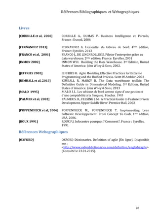 Références Bibliographiques et Webographiques
28
Livres
[CORBILLE et al, 2006] CORBILLE A., DUMAS V. Business Intelligence et Portails,
France : Dunod, 2006
[FERNANDEZ 2013] FERNANDEZ A. L’essentiel du tableau de bord. 4ème édition,
France: Eyrolles, 2013
[FRANCO et al, 2001] FRANCO J., DE LINGNROLLES S. Piloter l’entreprise grâce au
data warehouse. 2ème edition, France: Eyrolles, 2001
[INMON 2002] INMON W.H. Building the Data Warehouse. 3rd Edition, United
States of America: John Wiley & Sons, 2002.
[JEFFRIES 2002] JEFFRIES R. Agile Modeling Effective Practices for Extreme
Programming and the Unified Process. Scott W.Ambler, 2002
[KIMBALL et al, 2013] KIMBALL R, MARGY R. The Data warehouse toolkit: The
Definitive Guide to Dimensional Modeling. 3rd Edition, United
States of America: John Wiley & Sons, 2013
[MALO 1995] MALO J.L. Les tableaux de bord comme signe d’une gestion et
d’une comptabilité à la française. Foucher. 1995
[PALMER et al, 2002] PALMER S. R., FELSING J. M. A Practical Guide to Feature Driven
Development. Upper Saddle River: Prentice Hall, 2002
[POPPENDIECK et al, 2006] POPPENDIECK M., POPPENDIECK T. Implementing Lean
Software Developpement: From Concept To Cash, 1ère édition,
USA, 2006.
[ROUX 1991] ROUX F.J. Infocentre pourquoi ? Comment?. France : Eyrolles,
1991
Références Webographiques
[OXFORD] OXFORD Dictionaries. Definition of agile [En ligne]. Disponible
sur :
<http://www.oxforddictionaries.com/definition/english/agile>
(Consulté le 23.01.2015).
 
