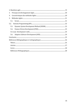 III
2. Manifeste agile..........................................................................................................................................19
3. Principes de développement Agile................................................................................................20
4. Caractéristiques des méthodes Agiles.........................................................................................20
5. Méthodes Agiles ...................................................................................................................................21
5.1. Scrum...............................................................................................................................................21
5.2. Extreme Programming (XP)........................................................................................................22
5.3. Dynamic System Development Method (DSDM)............................................................22
5.4. Feature-Driven Development (FDD)...................................................................................23
5.5. Lean Development (LD)..............................................................................................................24
5.6. Adaptive Software Development (ASD).............................................................................24
Conclusion.......................................................................................................................................................25
Références Bibliographiques et webographiques...........................................................................26
Thèses...........................................................................................................................................................26
Articles .........................................................................................................................................................27
Livres ............................................................................................................................................................28
Références Webographiques...............................................................................................................28
 