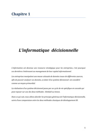5
Chapitre 1
L’informatique décisionnelle
L’information est devenue une ressource stratégique pour les entreprises, c’est pourquoi
ces dernières s’intéressent au management de leur capital informationnel.
Les entreprises manipulent une masse colossale de données issues de différentes sources,
afin de pouvoir analyser ces données, se doter d’un système décisionnel est considéré
comme un moyen primordial.
La réalisation d’un système décisionnel passe par un cycle de vie spécifique en cascade qui
peut reposer sur une des deux méthodes : Kimball ou Inmon.
Dans ce qui suit, nous allons aborder les principes généraux de l’informatique décisionnelle,
suivis d’une comparaison entre les deux méthodes classiques de développement BI.
 