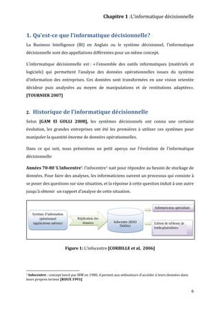 Chapitre 1 :L’informatique décisionnelle
6
1. Qu’est-ce que l’informatique décisionnelle?
La Business Intelligence (BI) en Anglais ou le système décisionnel, l’informatique
décisionnelle sont des appellations différentes pour un même concept.
L’informatique décisionnelle est : « l’ensemble des outils informatiques (matériels et
logiciels) qui permettent l’analyse des données opérationnelles issues du système
d’information des entreprises. Ces données sont transformées en une vision orientée
décideur puis analysées au moyen de manipulations et de restitutions adaptées».
[TOURNIER 2007]
2. Historique de l’informatique décisionnelle
Selon [GAM El GOLLI 2008], les systèmes décisionnels ont connu une certaine
évolution, les grandes entreprises ont été les premières à utiliser ces systèmes pour
manipuler la quantité énorme de données opérationnelles.
Dans ce qui suit, nous présentons un petit aperçu sur l’évolution de l’informatique
décisionnelle:
Années 70-80 ‘L’infocentre’: l’infocentre1 nait pour répondre au besoin de stockage de
données. Pour faire des analyses, les informaticiens suivent un processus qui consiste à
se poser des questions sur une situation, et la réponse à cette question induit à une autre
jusqu’à obtenir un rapport d’analyse de cette situation.
Figure 1: L’infocentre [CORBILLE et al, 2006]
1 Infocentre : concept lancé par IBM en 1980, il permet aux utilisateurs d’accéder à leurs données dans
leurs propres termes [ROUX 1991]
 