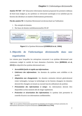 Chapitre 1 :L’informatique décisionnelle
7
Années 90 ‘EIS’ : EIS2 (Executive Information System) proposent les premiers tableaux
de bord mais malgré ça, les systèmes se retrouvent surchargés et ne satisfont pas les
besoins des décideurs en matière d'informations pertinentes.
Fin des années 90 : le Système Décisionnel est devenu basé sur l’utilisation:
1. Des entrepôts de données.
2. Des bases de données multidimensionnelles OLAP.
Figure 2: Le Système Décisionnel [CORBILLE et al, 2006]
3. Objectifs de l’informatique décisionnelle dans une
organisation
Les raisons pour lesquelles les entreprises recourent à un système décisionnel sont
communes malgré la variété de leurs domaines d’activités. Selon [KIMBALL et al,
2013] les objectifs d’un système décisionnel sont :
 Accessibilité facile et rapide aux informations.
 Cohérence des informations : les données du système sont crédibles et de
qualité.
 Adaptation aux changements : les données existantes doivent généralement
rester inchangées. Lorsque la technologie ou les besoins changent, les données
doivent être changées en tenant au courant tous les utilisateurs du système.
 Présentation des informations à temps : les informations doivent être
disponibles au bon moment afin de réagir rapidement.
 Protection et sécurisation des informations: le système doit permettre le
contrôle d’accès à ces informations confidentielles.
2 EIS : est un système d’information qui permet aux décideurs de récupérer, de façon autonome, les
informations nécessaires à la prise de décisions. [KANICLIDES et al, 1994]
 