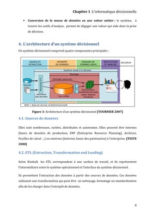Chapitre 1 :L’informatique décisionnelle
8
 Conversion de la masse de données en une valeur métier : le système, à
travers les outils d’analyse, permet de dégager une valeur qui aide dans la prise
de décision.
4. L’architecture d’un système décisionnel
Un système décisionnel comprend quatre composantes principales :
Figure 3: Architecture d’un système décisionnel [TOURNIER 2007]
4.1. Sources de données
Elles sont nombreuses, variées, distribuées et autonomes. Elles peuvent être internes
(bases de données de production, ERP (Enterprise Resource Planning), Archives,
Feuilles de calcul …) ou externes (Internet, bases des partenaires) à l'entreprise. [TESTE
2000]
4.2. ETL (Extraction, Transformation and Loading)
Selon Kimball, les ETL correspondent à une surface de travail, et ils représentent
l’intermédiaire entre le système opérationnel et l’interface du système décisionnel.
Ils permettent l’extraction des données à partir des sources de données. Ces données
subissent une transformation qui peut être un nettoyage, formatage ou standardisation
afin de les charger dans l’entrepôt de données.
 