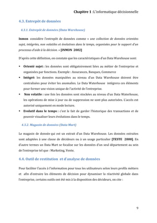 Chapitre 1 :L’informatique décisionnelle
9
4.3. Entrepôt de données
4.3.1. Entrepôt de données (Data Warehouse)
Inmon considère l’entrepôt de données comme « une collection de données orientées
sujet, intégrées, non volatiles et évolutives dans le temps, organisées pour le support d'un
processus d'aide à la décision. » [INMON 2002]
D’après cette définition, on constate que les caractéristiques d’un Data Warehouse sont:
 Orienté sujet : les données sont obligatoirement liées au métier de l’entreprise et
organisées par fonctions. Exemple : Assurances, Banques, Commerce
 Intégré: les données manipulées au niveau d’un Data Warehouse doivent être
centralisées pour éviter les anomalies. Le Data Waterhouse intégrera ces éléments
pour former une vision unique de l'activité de l'entreprise.
 Non volatile : une fois les données sont stockées au niveau d’un Data Waterhouse,
les opérations de mise à jour ou de suppression ne sont plus autorisées. L’accès est
autorisé uniquement en mode lecture.
 Evolutif dans le temps : c’est le fait de garder l’historique des transactions et de
pouvoir visualiser leurs évolutions dans le temps.
4.3.2. Magasin de données (Data Mart)
Le magasin de donnée qui est un extrait d’un Data Warehouse. Les données extraites
sont adaptées à une classe de décideurs ou à un usage particulier [TESTE 2000]. En
d’autre termes un Data Mart se focalise sur les données d’un seul département au sein
de l’entreprise tel que : Marketing, Vente.
4.4. Outil de restitution et d’analyse de données
Pour faciliter l’accès à l’information pour tous les utilisateurs selon leurs profils métiers
et afin d’extraire les éléments de décision pour dynamiser la réactivité globale dans
l’entreprise, certains outils ont été mis à la disposition des décideurs, on cite :
 