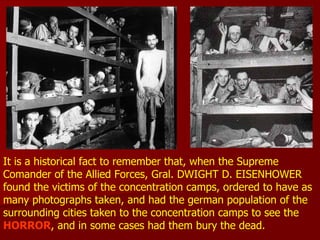 It is a historical fact to remember that, when the Supreme  Comander of the Allied Forces, Gral. DWIGHT D. EISENHOWER  found the victims of the concentration camps, ordered to have as many photographs taken, and had the german population of the surrounding cities taken to the concentration camps to see the  HORROR , and in some cases had them bury the dead. 