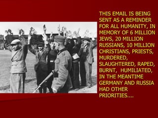 THIS EMAIL IS BEING SENT AS A REMINDER FOR ALL HUMANITY, IN MEMORY OF 6 MILLION JEWS, 20 MILLION RUSSIANS, 10 MILLION CHRISTIANS, PRIESTS,  MURDERED, SLAUGHTERED, RAPED, BURNT,  HUMILIATED, IN THE MEANTIME GERMANY AND RUSSIA HAD OTHER PRIORITIES....  