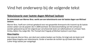 Vind het onderwerp bij de volgende tekst
Televisieserie over laatste dagen Michael Jackson
De televisietak van Warner Bros. werkt aan een televisieserie over de laatste dagen van Michael
Jackson.
Warner Bros. heeft een contract getekend voor een gespeelde dramaserie die inzoomt op de laatste
zestien weken van de popster die in 2009 overleed. De televisievertolking van het verhaal zal
worden gebaseerd op de het volgend jaar verschijnende boek van talkshowhost en schrijver Tavis
Smiley, Before You Judge Me: The Triumph And Tragedy of Michael Jackson's Last Days.
Maya Angelou
Ook tekende Warner Bros. een deal voor andere boeken van Smiley. Zo krijgt ook zijn boek rond
poëet Maya Angelou een televisieserie. Eerder al werden de rechten op zijn boek over Martin
Luther Kings laatste jaar vastgelegd.
 