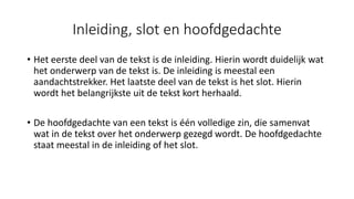 Inleiding, slot en hoofdgedachte
• Het eerste deel van de tekst is de inleiding. Hierin wordt duidelijk wat
het onderwerp van de tekst is. De inleiding is meestal een
aandachtstrekker. Het laatste deel van de tekst is het slot. Hierin
wordt het belangrijkste uit de tekst kort herhaald.
• De hoofdgedachte van een tekst is één volledige zin, die samenvat
wat in de tekst over het onderwerp gezegd wordt. De hoofdgedachte
staat meestal in de inleiding of het slot.
 