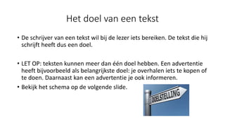 Het doel van een tekst
• De schrijver van een tekst wil bij de lezer iets bereiken. De tekst die hij
schrijft heeft dus een doel.
• LET OP: teksten kunnen meer dan één doel hebben. Een advertentie
heeft bijvoorbeeld als belangrijkste doel: je overhalen iets te kopen of
te doen. Daarnaast kan een advertentie je ook informeren.
• Bekijk het schema op de volgende slide.
 