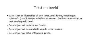 Tekst en beeld
• Vaak staan er illustraties bij een tekst, zoals foto’s, tekeningen,
schema’s, (land)kaartjes, tabellen enzovoort. De illustraties staan er
met een bepaald doel:
- De schrijver wil de tekst verfraaien.
- De schrijver wil de aandacht van de lezer trekken.
- De schrijver wil extra informatie geven.
 