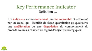 Key Performance Indicator
Définition …
Un indicateur est un évènement ; un fait mesurable et déterminé
par un calcul qui identifie de façon quantitative ou qualitative
une amélioration ou une dégradation du comportement du
procédé soumis à examen ou regard d’objectifs stratégiques.
 