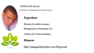 MESELLEM Ahmed
Consultant en management & médias sociaux
Expertises
Réseaux & médias sociaux.
Management et Entreprise 2.0
Analyse de l’erreur humaine.
Blogueur
http://management-plus.over-blog.com/
 
