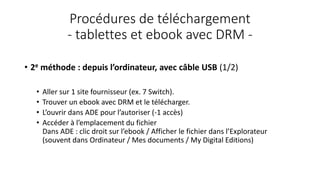 Procédures de téléchargement
- tablettes et ebook avec DRM -
• 2e méthode : depuis l’ordinateur, avec câble USB (1/2)
• Aller sur 1 site fournisseur (ex. 7 Switch).
• Trouver un ebook avec DRM et le télécharger.
• L’ouvrir dans ADE pour l’autoriser (-1 accès)
• Accéder à l’emplacement du fichier
Dans ADE : clic droit sur l’ebook / Afficher le fichier dans l’Explorateur
(souvent dans Ordinateur / Mes documents / My Digital Editions)
 