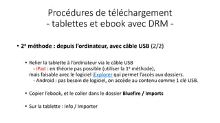 Procédures de téléchargement
- tablettes et ebook avec DRM -
• 2e méthode : depuis l’ordinateur, avec câble USB (2/2)
• Relier la tablette à l’ordinateur via le câble USB
- iPad : en théorie pas possible (utiliser la 1e méthode),
mais faisable avec le logiciel iExplorer qui permet l’accès aux dossiers.
- Android : pas besoin de logiciel, on accède au contenu comme 1 clé USB.
• Copier l’ebook, et le coller dans le dossier Bluefire / Imports
• Sur la tablette : Info / Importer
 