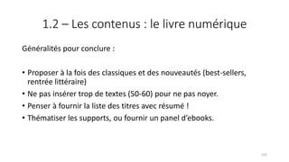 1.2 – Les contenus : le livre numérique
Généralités pour conclure :
• Proposer à la fois des classiques et des nouveautés (best-sellers,
rentrée littéraire)
• Ne pas insérer trop de textes (50-60) pour ne pas noyer.
• Penser à fournir la liste des titres avec résumé !
• Thématiser les supports, ou fournir un panel d’ebooks.
102
 