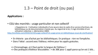 1.3 – Point de droit (ou pas)
Applications :
• CGU des marchés : usage particulier et non collectif
« Rappelons-le : l’utilisation individuelle d’une œuvre dans le cadre d’un service d’archives, de
bibliothèque ou de documentation n’existe pas. Au regard de la loi, il s’agit d’emblée d’une
utilisation collective ». (déclaration IABD)
http://scinfolex.com/2010/12/12/usage-collectif-et-usage-prive-en-bibliotheque-essai-de-clarification/
• En théorie : pas d’achat par les bibliothèques. En pratique : rien ne l’empêche.
• Dans l’idéal : accord avec l’éditeur, même pour les applis gratuites.
=> Chronophage, et il faut parler la langue de l’éditeur !
=> Des pratiques d’éditeur discutables : + de 30€ pour 1 appli parce qu’on est 1 bib…
103
 