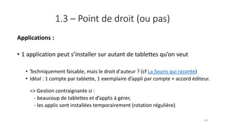 1.3 – Point de droit (ou pas)
Applications :
• 1 application peut s’installer sur autant de tablettes qu’on veut
• Techniquement faisable, mais le droit d'auteur ? (cf La Souris qui raconte)
• Idéal : 1 compte par tablette, 1 exemplaire d’appli par compte + accord éditeur.
=> Gestion contraignante si :
- beaucoup de tablettes et d’applis à gérer,
- les applis sont installées temporairement (rotation régulière)
104
 