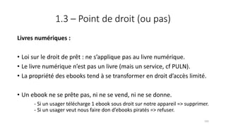1.3 – Point de droit (ou pas)
Livres numériques :
• Loi sur le droit de prêt : ne s’applique pas au livre numérique.
• Le livre numérique n’est pas un livre (mais un service, cf PULN).
• La propriété des ebooks tend à se transformer en droit d’accès limité.
• Un ebook ne se prête pas, ni ne se vend, ni ne se donne.
- Si un usager télécharge 1 ebook sous droit sur notre appareil => supprimer.
- Si un usager veut nous faire don d’ebooks piratés => refuser.
105
 