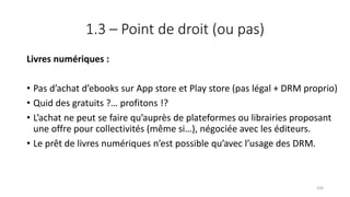 1.3 – Point de droit (ou pas)
Livres numériques :
• Pas d’achat d’ebooks sur App store et Play store (pas légal + DRM proprio)
• Quid des gratuits ?… profitons !?
• L’achat ne peut se faire qu’auprès de plateformes ou librairies proposant
une offre pour collectivités (même si…), négociée avec les éditeurs.
• Le prêt de livres numériques n’est possible qu’avec l’usage des DRM.
106
 