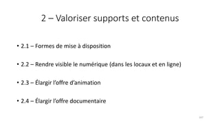 2 – Valoriser supports et contenus
• 2.1 – Formes de mise à disposition
• 2.2 – Rendre visible le numérique (dans les locaux et en ligne)
• 2.3 – Élargir l’offre d’animation
• 2.4 – Élargir l’offre documentaire
107
 