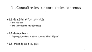 1 - Connaître les supports et les contenus
• 1.1 - Matériels et fonctionnalités
• Les liseuses
• Les tablettes (et smartphones)
• 1.2 - Les contenus
• Typologie, où en trouver et comment les intégrer ?
• 1.3 - Point de droit (ou pas)
11
 