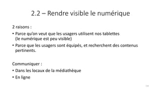 2.2 – Rendre visible le numérique
2 raisons :
• Parce qu’on veut que les usagers utilisent nos tablettes
(le numérique est peu visible)
• Parce que les usagers sont équipés, et recherchent des contenus
pertinents.
Communiquer :
• Dans les locaux de la médiathèque
• En ligne
110
 