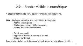 2.2 – Rendre visible le numérique
• Bloquer l’affichage sur 1 appli => incite à la découverte.
iPad : Réglages > Général > Accessibilité > Accès guidé
- Activer l’Accès guidé
- Réglages des codes : définir un code
- Activer Raccourci Accessibilité
- Ouvrir une appli
- Appuyer 3 fois sur le bouton d’accueil
- Cliquer sur Début.
Pour sortir : 3 clics sur le bouton d’accueil, taper le code, cliquer sur Fin.
113
 