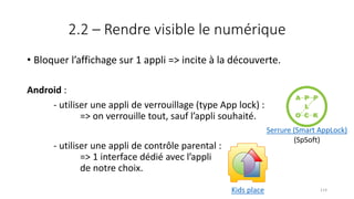 2.2 – Rendre visible le numérique
• Bloquer l’affichage sur 1 appli => incite à la découverte.
Android :
- utiliser une appli de verrouillage (type App lock) :
=> on verrouille tout, sauf l’appli souhaité.
- utiliser une appli de contrôle parental :
=> 1 interface dédié avec l’appli
de notre choix.
Serrure (Smart AppLock)
(SpSoft)
Kids place 114
 