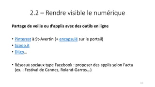 2.2 – Rendre visible le numérique
Partage de veille ou d’applis avec des outils en ligne
• Pinterest à St-Avertin (+ encapsulé sur le portail)
• Scoop.it
• Diigo…
• Réseaux sociaux type Facebook : proposer des applis selon l'actu
(ex. : Festival de Cannes, Roland-Garros...)
119
 