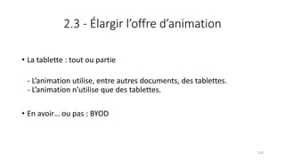 2.3 - Élargir l’offre d’animation
• La tablette : tout ou partie
- L’animation utilise, entre autres documents, des tablettes.
- L’animation n’utilise que des tablettes.
• En avoir… ou pas : BYOD
120
 