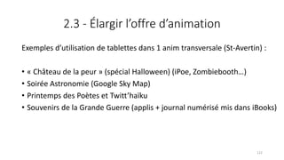 2.3 - Élargir l’offre d’animation
Exemples d’utilisation de tablettes dans 1 anim transversale (St-Avertin) :
• « Château de la peur » (spécial Halloween) (iPoe, Zombiebooth…)
• Soirée Astronomie (Google Sky Map)
• Printemps des Poètes et Twitt’haïku
• Souvenirs de la Grande Guerre (applis + journal numérisé mis dans iBooks)
122
 