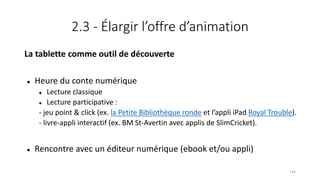2.3 - Élargir l’offre d’animation
La tablette comme outil de découverte
 Heure du conte numérique
 Lecture classique
 Lecture participative :
- jeu point & click (ex. la Petite Bibliothèque ronde et l’appli iPad Royal Trouble).
- livre-appli interactif (ex. BM St-Avertin avec applis de SlimCricket).
 Rencontre avec un éditeur numérique (ebook et/ou appli)
124
 