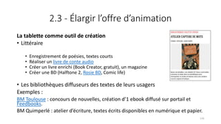 2.3 - Élargir l’offre d’animation
La tablette comme outil de création
• Littéraire
• Enregistrement de poésies, textes courts
• Réaliser un livre de conte audio
• Créer un livre enrichi (Book Creator, gratuit), un magazine
• Créer une BD (Halftone 2, Rosie BD, Comic life)
• Les bibliothèques diffuseurs des textes de leurs usagers
Exemples :
BM Toulouse : concours de nouvelles, création d’1 ebook diffusé sur portail et
Feedbooks.
BM Quimperlé : atelier d’écriture, textes écrits disponibles en numérique et papier.
126
 