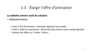 2.3 - Élargir l’offre d’animation
La tablette comme outil de création
• Vidéo/Animation
• Créer 1 film d’animation : Toontastic (gratuit), Easy studio
• Créer 1 vidéo en stopmotion : Minecraft stop-motion movie creator (gratuit)
• Ajouter des effets sur 1 vidéo : FxGuru
127
 
