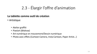 2.3 - Élargir l’offre d’animation
La tablette comme outil de création
• Artistique
• Atelier graffiti
• Pixelart (Bitdraw)
• Art numérique en mouvement/Dessin numérique
• Photo avec effets (Cartoon Camera, Insta Cartoon, Paper Artist...)
128
 