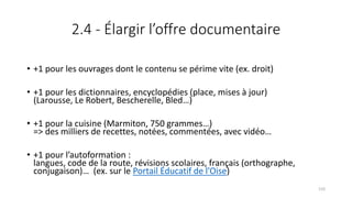 2.4 - Élargir l’offre documentaire
• +1 pour les ouvrages dont le contenu se périme vite (ex. droit)
• +1 pour les dictionnaires, encyclopédies (place, mises à jour)
(Larousse, Le Robert, Bescherelle, Bled…)
• +1 pour la cuisine (Marmiton, 750 grammes…)
=> des milliers de recettes, notées, commentées, avec vidéo…
• +1 pour l’autoformation :
langues, code de la route, révisions scolaires, français (orthographe,
conjugaison)… (ex. sur le Portail Éducatif de l’Oise)
133
 