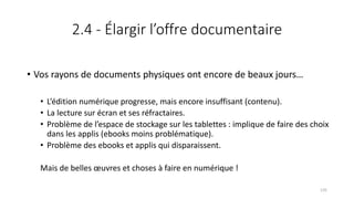 2.4 - Élargir l’offre documentaire
• Vos rayons de documents physiques ont encore de beaux jours…
• L’édition numérique progresse, mais encore insuffisant (contenu).
• La lecture sur écran et ses réfractaires.
• Problème de l’espace de stockage sur les tablettes : implique de faire des choix
dans les applis (ebooks moins problématique).
• Problème des ebooks et applis qui disparaissent.
Mais de belles œuvres et choses à faire en numérique !
135
 
