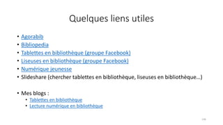 Quelques liens utiles
• Agorabib
• Bibliopedia
• Tablettes en bibliothèque (groupe Facebook)
• Liseuses en bibliothèque (groupe Facebook)
• Numérique jeunesse
• Slideshare (chercher tablettes en bibliothèque, liseuses en bibliothèque…)
• Mes blogs :
• Tablettes en bibliothèque
• Lecture numérique en bibliothèque
136
 