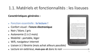 1.1. Matériels et fonctionnalités : les liseuses
Caractéristiques générales :
 Fonction essentielle : la lecture !
 Confort visuel : l'encre électronique
 Noir / blanc / gris
 Autonomie (1 à 2 mois)
 Mobilité : portable, léger
 Wifi, navigateur internet
 Liaison à 1 librairie (mais achat ailleurs possible)
 Lecture en extérieur, mais pas et dans le noir ----------------------------->
14
 