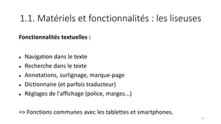1.1. Matériels et fonctionnalités : les liseuses
Fonctionnalités textuelles :
 Navigation dans le texte
 Recherche dans le texte
 Annotations, surlignage, marque-page
 Dictionnaire (et parfois traducteur)
 Réglages de l'affichage (police, marges...)
=> Fonctions communes avec les tablettes et smartphones.
16
 