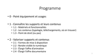 Programme
• 0 - Point équipement et usages
• 1 - Connaître les supports et leurs contenus
• 1.1 - Matériels et fonctionnalités
• 1.2 - Les contenus (typologie, téléchargements, où en trouver)
• 1.3 - Point de droit (ou pas)
• 2 - Valoriser supports et contenus
• 2.1 - Formes de mise à disposition
• 2.2 - Rendre visible le numérique
• 2.3 - Élargir l’offre d’animation
• 2.4 - Élargir l’offre documentaire
2
 