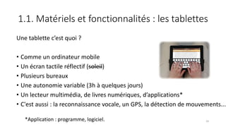 1.1. Matériels et fonctionnalités : les tablettes
Une tablette c’est quoi ?
• Comme un ordinateur mobile
• Un écran tactile réflectif (soleil)
• Plusieurs bureaux
• Une autonomie variable (3h à quelques jours)
• Un lecteur multimédia, de livres numériques, d’applications*
• C'est aussi : la reconnaissance vocale, un GPS, la détection de mouvements...
*Application : programme, logiciel. 24
 